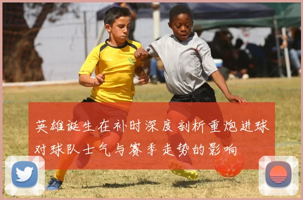 英雄诞生在补时深度剖析重炮进球对球队士气与赛季走势的影响