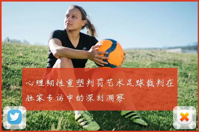 心理韧性重塑判罚艺术足球裁判在独家专访中的深刻洞察